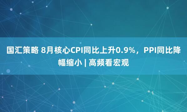 国汇策略 8月核心CPI同比上升0.9%，PPI同比降幅缩小 | 高频看宏观