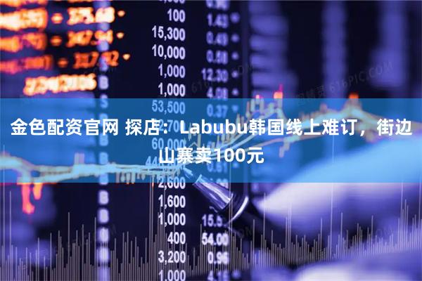 金色配资官网 探店：Labubu韩国线上难订，街边山寨卖100元