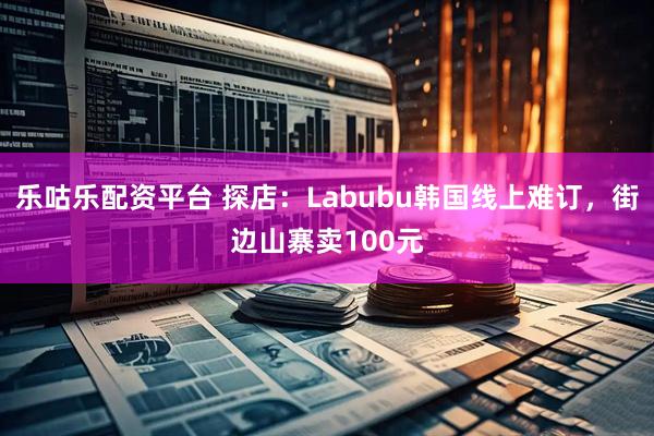 乐咕乐配资平台 探店：Labubu韩国线上难订，街边山寨卖100元