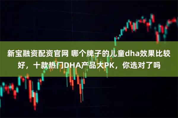 新宝融资配资官网 哪个牌子的儿童dha效果比较好，十款热门DHA产品大PK，你选对了吗