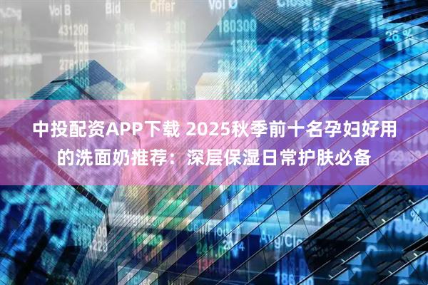 中投配资APP下载 2025秋季前十名孕妇好用的洗面奶推荐：深层保湿日常护肤必备