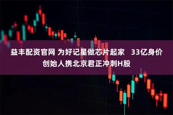 益丰配资官网 为好记星做芯片起家   33亿身价创始人携北京君正冲刺H股