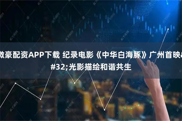 微豪配资APP下载 纪录电影《中华白海豚》广州首映 光影描绘和谐共生