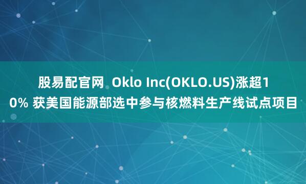股易配官网  Oklo Inc(OKLO.US)涨超10% 获美国能源部选中参与核燃料生产线试点项目