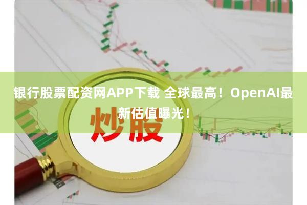 银行股票配资网APP下载 全球最高！OpenAI最新估值曝光！