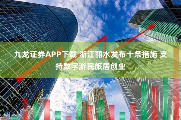 九龙证券APP下载 浙江丽水发布十条措施 支持数字游民旅居创业