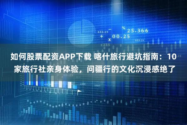 如何股票配资APP下载 喀什旅行避坑指南：10 家旅行社亲身体验，问疆行的文化沉浸感绝了