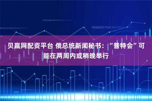 贝赢网配资平台 俄总统新闻秘书：“普特会”可能在两周内或稍晚举行