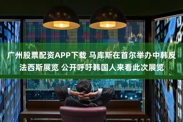 广州股票配资APP下载 马库斯在首尔举办中韩反法西斯展览 公开呼吁韩国人来看此次展览