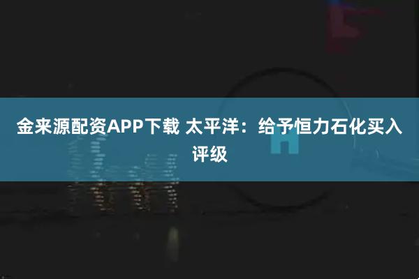 金来源配资APP下载 太平洋：给予恒力石化买入评级