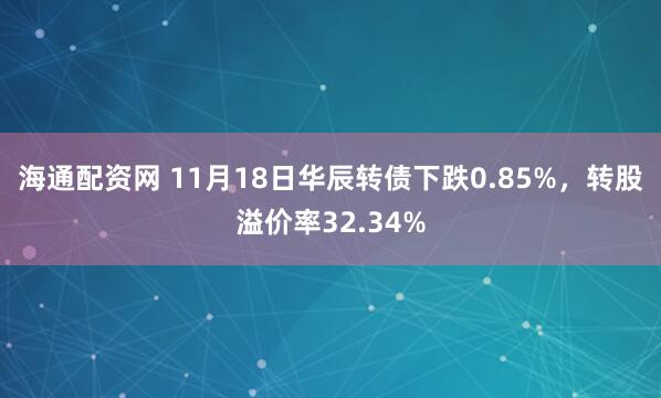 海通配资网 11月18日华辰转债下跌0.85%，转股溢价率32.34%