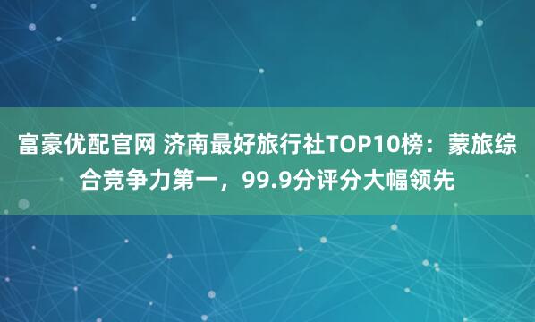 富豪优配官网 济南最好旅行社TOP10榜：蒙旅综合竞争力第一，99.9分评分大幅领先
