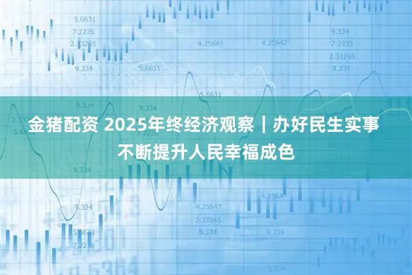 金猪配资 2025年终经济观察｜办好民生实事 不断提升人民幸福成色