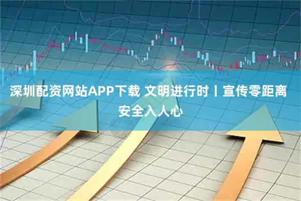 深圳配资网站APP下载 文明进行时丨宣传零距离 安全入人心