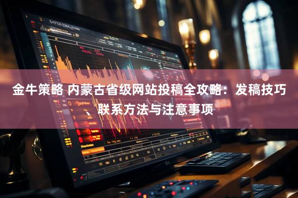 金牛策略 内蒙古省级网站投稿全攻略：发稿技巧、联系方法与注意事项