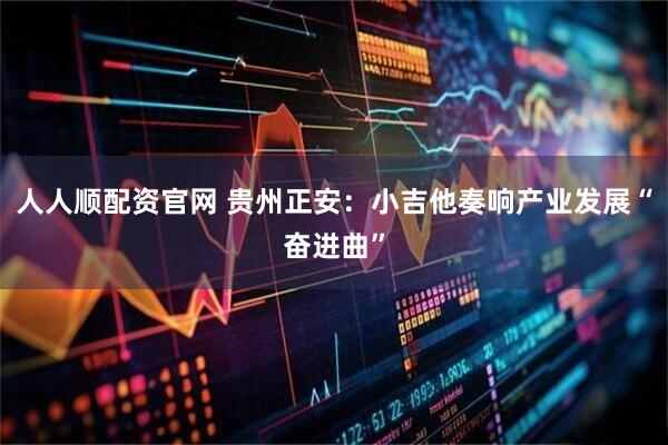 人人顺配资官网 贵州正安：小吉他奏响产业发展“奋进曲”
