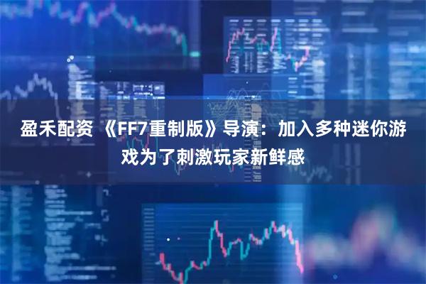 盈禾配资 《FF7重制版》导演：加入多种迷你游戏为了刺激玩家新鲜感