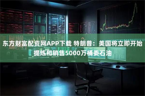 东方财富配资网APP下载 特朗普：美国将立即开始提炼和销售5000万桶委石油