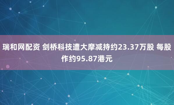 瑞和网配资 剑桥科技遭大摩减持约23.37万股 每股作约95.87港元