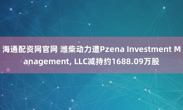 海通配资网官网 潍柴动力遭Pzena Investment Management, LLC减持约1688.09万股