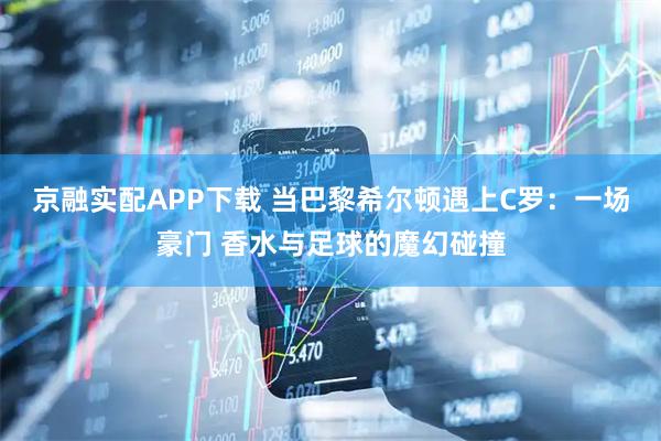 京融实配APP下载 当巴黎希尔顿遇上C罗：一场豪门 香水与足球的魔幻碰撞