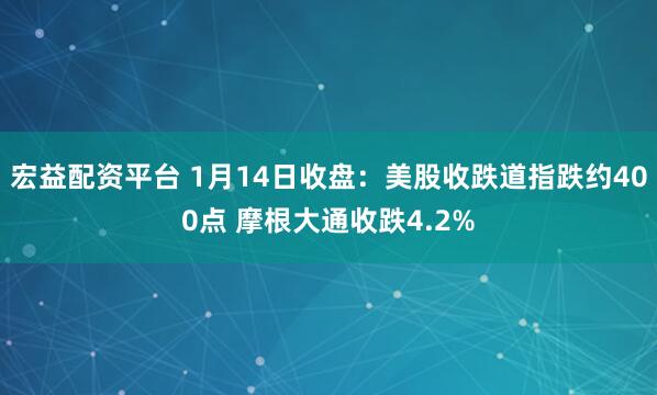 宏益配资平台 1月14日收盘：美股收跌道指跌约400点 摩根大通收跌4.2%