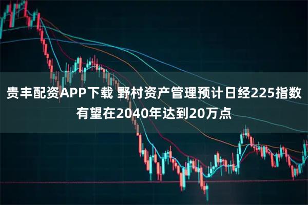 贵丰配资APP下载 野村资产管理预计日经225指数有望在2040年达到20万点