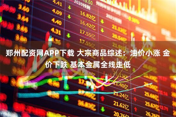 郑州配资网APP下载 大宗商品综述：油价小涨 金价下跌 基本金属全线走低