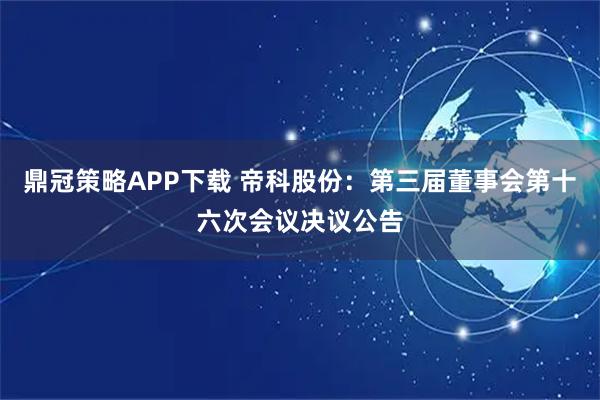 鼎冠策略APP下载 帝科股份：第三届董事会第十六次会议决议公告