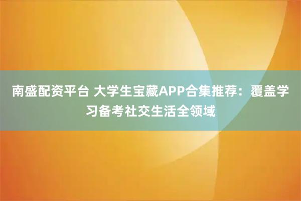 南盛配资平台 大学生宝藏APP合集推荐：覆盖学习备考社交生活全领域