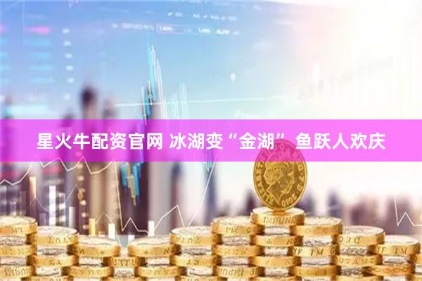 星火牛配资官网 冰湖变“金湖” 鱼跃人欢庆