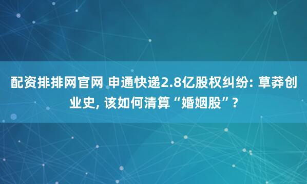 配资排排网官网 申通快递2.8亿股权纠纷: 草莽创业史, 该如何清算“婚姻股”?