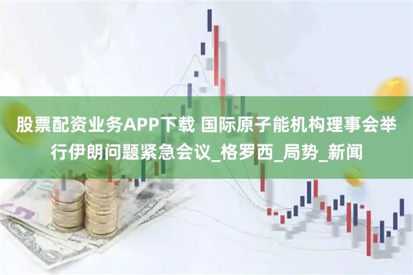 股票配资业务APP下载 国际原子能机构理事会举行伊朗问题紧急会议_格罗西_局势_新闻