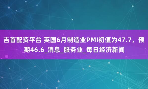 吉首配资平台 英国6月制造业PMI初值为47.7，预期46.6_消息_服务业_每日经济新闻