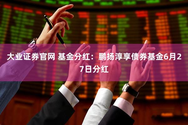 大业证券官网 基金分红：鹏扬淳享债券基金6月27日分红