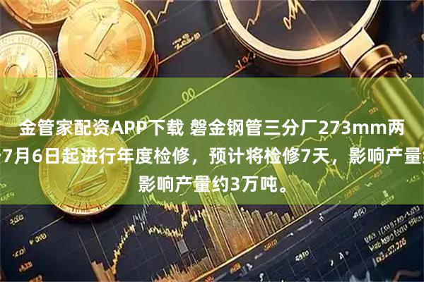 金管家配资APP下载 磐金钢管三分厂273mm两线计划于7月6日起进行年度检修，预计将检修7天，影响产量约3万吨。