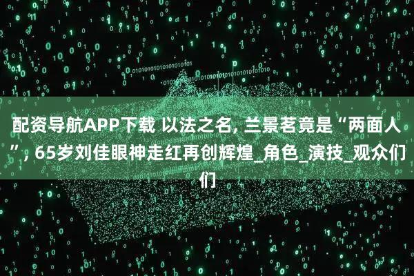 配资导航APP下载 以法之名, 兰景茗竟是“两面人”, 65岁刘佳眼神走红再创辉煌_角色_演技_观众们