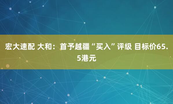 宏大速配 大和：首予越疆“买入”评级 目标价65.5港元