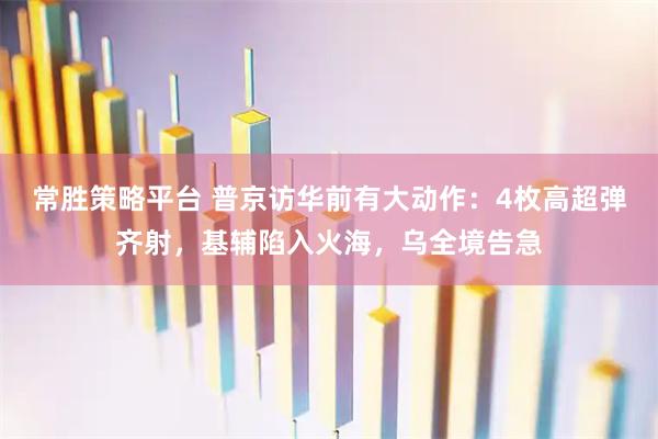 常胜策略平台 普京访华前有大动作：4枚高超弹齐射，基辅陷入火海，乌全境告急