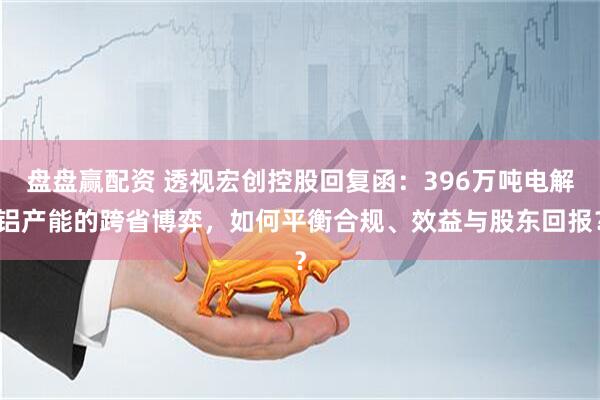 盘盘赢配资 透视宏创控股回复函：396万吨电解铝产能的跨省博弈，如何平衡合规、效益与股东回报？