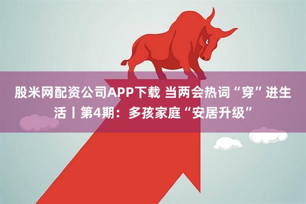 股米网配资公司APP下载 当两会热词“穿”进生活丨第4期：多孩家庭“安居升级”