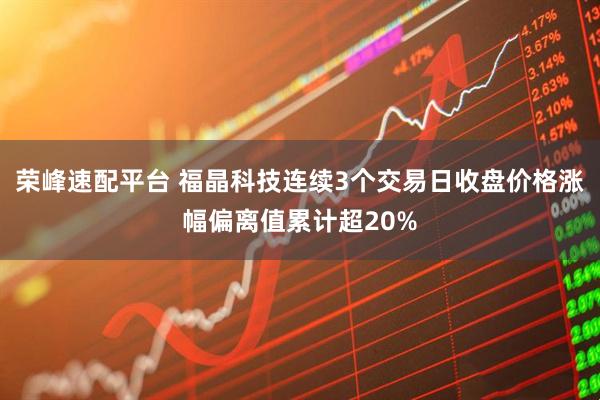荣峰速配平台 福晶科技连续3个交易日收盘价格涨幅偏离值累计超20%